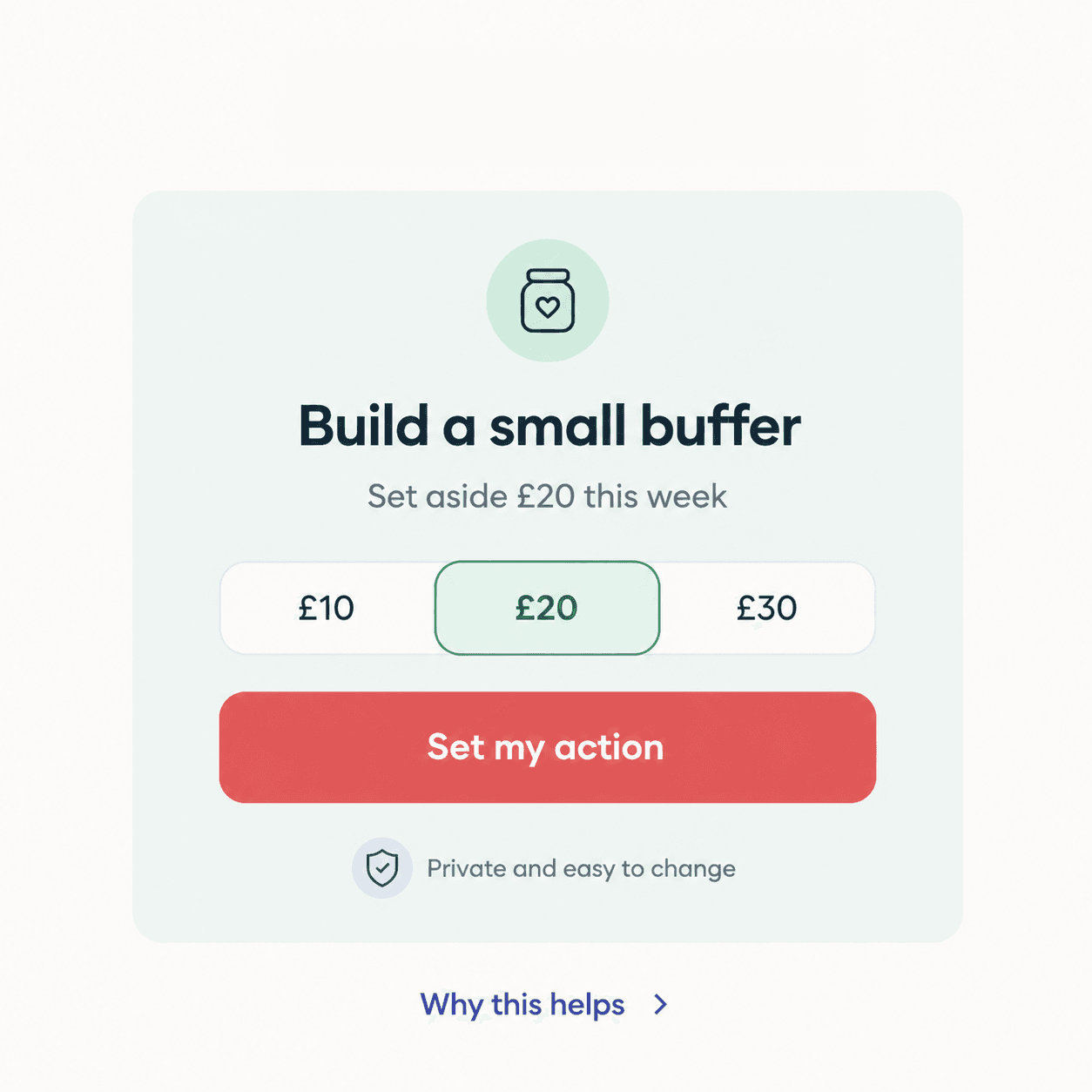 Build a small buffer. Set aside £20 this week. Options of £10, £20 or £30. Set my action. Private and easy to change.